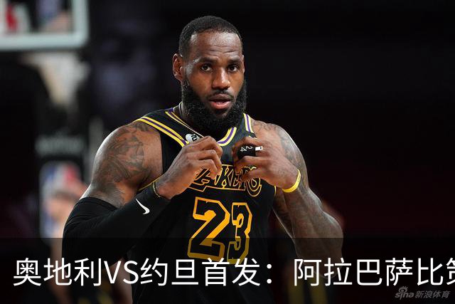 奥地利VS约旦首发：阿拉巴萨比策先发 阿瑙替补待命